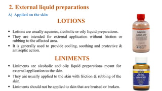 2. External liquid preparations
A) Applied on the skin
LOTIONS
 Lotions are usually aqueous, alcoholic or oily liquid preparations.
 They are intended for external application without friction or
rubbing to the affected area.
 It is generally used to provide cooling, soothing and protective &
antiseptic action.
LINIMENTS
 Liniments are alcoholic and oily liquid preparations meant for
external application to the skin.
 They are usually applied to the skin with friction & rubbing of the
skin.
 Liniments should not be applied to skin that are bruised or broken. 24
 