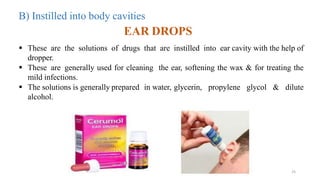 EAR DROPS
 These are the solutions of drugs that are instilled into ear cavity with the help of
dropper.
 These are generally used for cleaning the ear, softening the wax & for treating the
mild infections.
 The solutions is generally prepared in water, glycerin, propylene glycol & dilute
alcohol.
25
B) Instilled into body cavities
 