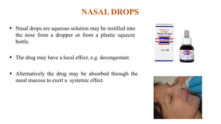 NASAL DROPS
 Nasal drops are aqueous solution may be instilled into
the nose from a dropper or from a plastic squeeze
bottle.
 The drug may have a local effect, e.g. decongestant.
 Alternatively the drug may be absorbed through the
nasal mucosa to exert a systemic effect.
26
 