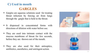 C) Used in mouth
GARGLES
 Gargles are aqueous solutions used for treating
throat infection by forcing air from lungs
through the gargle that is held in the throat.
 It dispensed in concentrated forms with
directions of dilution with water before use.
 They are used into intimate contact with the
mucous membrane of throat for few seconds,
before they are thrown out of the mouth.
 They are also used for their antiseptics,
antibiotics, anesthetics, and astringent action.
27
 