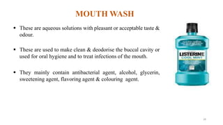 MOUTH WASH
 These are aqueous solutions with pleasant or acceptable taste &
odour.
 These are used to make clean & deodorise the buccal cavity or
used for oral hygiene and to treat infections of the mouth.
 They mainly contain antibacterial agent, alcohol, glycerin,
sweetening agent, flavoring agent & colouring agent.
28
 