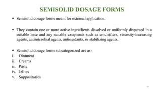 SEMISOLID DOSAGE FORMS
 Semisolid dosage forms meant for external application.
 They contain one or more active ingredients dissolved or uniformly dispersed in a
suitable base and any suitable excipients such as emulsifiers, viscosity-increasing
agents, antimicrobial agents, antioxidants, or stabilizing agents.
 Semisolid dosage forms subcategorized are as-
i. Ointment
ii. Creams
iii. Paste
iv. Jellies
v. Suppositories
29
 