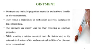OINTMENT
 Ointments are semisolid preparation meant for application to the skin
or mucous membrane.
 They contain a medicament or medicament dissolved, suspended in
the ointment base.
 The ointments are mainly used for their protective or emollient
properties.
 While selecting a suitable ointment base, the factors such as the
action desired, nature of the medicament and stability of an ointment
are to be considered.
30
 