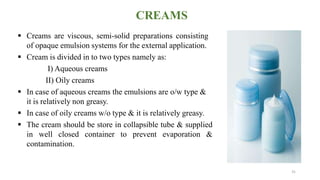 CREAMS
 Creams are viscous, semi-solid preparations consisting
of opaque emulsion systems for the external application.
 Cream is divided in to two types namely as:
I) Aqueous creams
II) Oily creams
 In case of aqueous creams the emulsions are o/w type &
it is relatively non greasy.
 In case of oily creams w/o type & it is relatively greasy.
 The cream should be store in collapsible tube & supplied
in well closed container to prevent evaporation &
contamination.
31
 