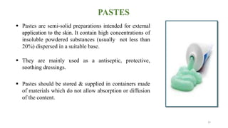 PASTES
 Pastes are semi-solid preparations intended for external
application to the skin. It contain high concentrations of
insoluble powdered substances (usually not less than
20%) dispersed in a suitable base.
 They are mainly used as a antiseptic, protective,
soothing dressings.
 Pastes should be stored & supplied in containers made
of materials which do not allow absorption or diffusion
of the content.
32
 