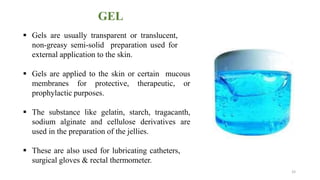 GEL
 Gels are usually transparent or translucent,
non-greasy semi-solid preparation used for
external application to the skin.
 Gels are applied to the skin or certain mucous
membranes for protective, therapeutic, or
prophylactic purposes.
 The substance like gelatin, starch, tragacanth,
sodium alginate and cellulose derivatives are
used in the preparation of the jellies.
 These are also used for lubricating catheters,
surgical gloves & rectal thermometer.
33
 