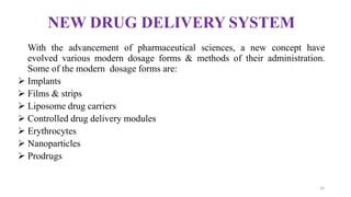 NEW DRUG DELIVERY SYSTEM
With the advancement of pharmaceutical sciences, a new concept have
evolved various modern dosage forms & methods of their administration.
Some of the modern dosage forms are:
 Implants
 Films & strips
 Liposome drug carriers
 Controlled drug delivery modules
 Erythrocytes
 Nanoparticles
 Prodrugs
34
 