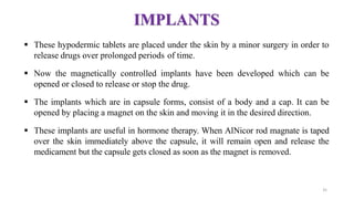 IMPLANTS
 These hypodermic tablets are placed under the skin by a minor surgery in order to
release drugs over prolonged periods of time.
 Now the magnetically controlled implants have been developed which can be
opened or closed to release or stop the drug.
 The implants which are in capsule forms, consist of a body and a cap. It can be
opened by placing a magnet on the skin and moving it in the desired direction.
 These implants are useful in hormone therapy. When AlNicor rod magnate is taped
over the skin immediately above the capsule, it will remain open and release the
medicament but the capsule gets closed as soon as the magnet is removed.
35
 