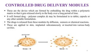 CONTROLLED DRUG DELIVERY MODULES
 These are the device which are formed by embedding the drug within a polymeric
matrix so that it gets released slowly to the body over a long period of time.
 It will formed drug – polymer complex & may be formulated in to tablet, capsule or
any other suitable formulation.
 The drugs is released from these modules by diffusion, osmosis or chemical reactions.
 These are applied to skin, implanted subcutaneously or inserted into various body
cavities.
38
 
