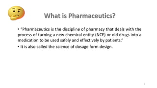 • “Pharmaceutics is the discipline of pharmacy that deals with the
process of turning a new chemical entity (NCE) or old drugs into a
medication to be used safely and effectively by patients.”
• It is also called the science of dosage form design.
What is Pharmaceutics?
4
 