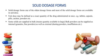 SOLID DOSAGE FORMS
 Solid dosage forms one of the oldest dosage forms and most of the solid dosage forms are available
in unit dose.
 Unit dose may be defined as a exact quantity of the drug administered at once. e.g. tablets, capsule,
pills, cachets, powders etc.
 Some solids are supplied in bulk (means quantity available in large) Bulk powders can be supplied as
internal (granules, fine powders) as well as external (dusting powders, insufflations etc.)
6
 