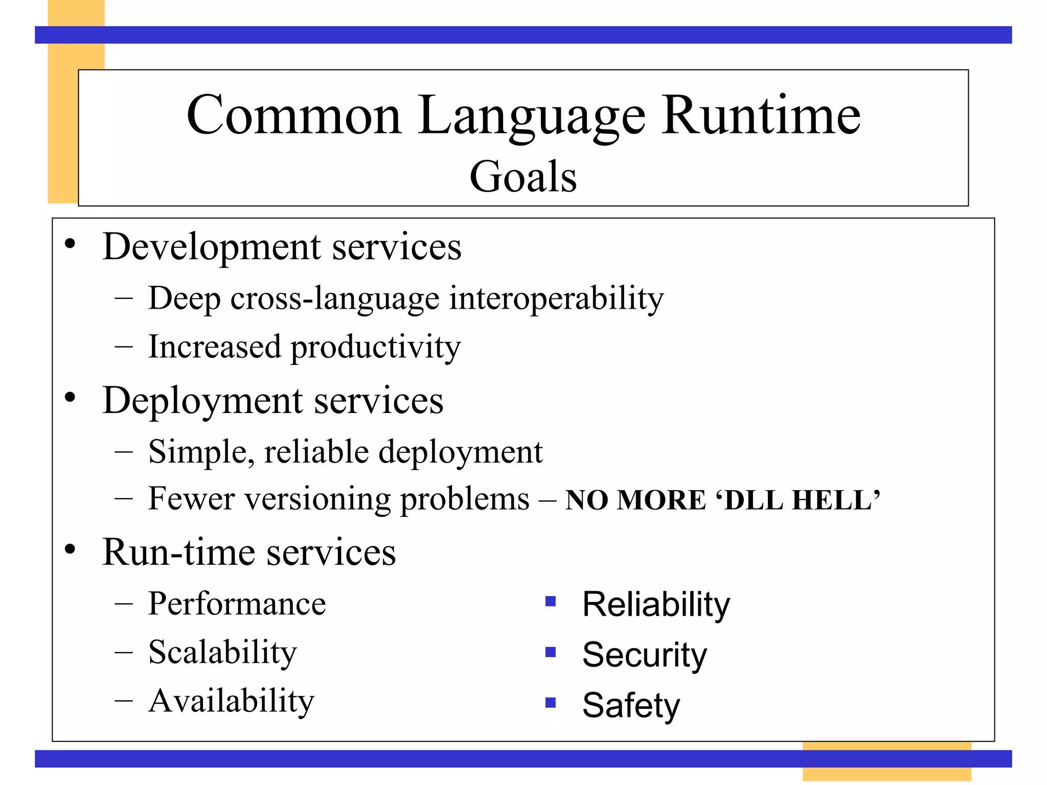 Common Language Runtime Goals Development services Deep cross-language interoperability Increased productivity Deployment services Simple, reliable deployment Fewer versioning problems –  NO MORE ‘DLL HELL’ Run-time services Performance  Scalability  Availability Reliability Security Safety 