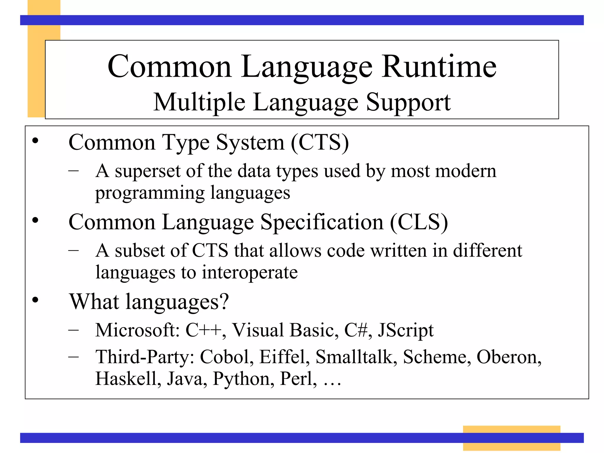 Common Type System (CTS) A superset of the data types used by most modern programming languages Common Language Specification (CLS) A subset of CTS that allows code written in different languages to interoperate What languages? Microsoft: C++, Visual Basic, C#, JScript Third-Party: Cobol, Eiffel, Smalltalk, Scheme, Oberon, Haskell, Java, Python, Perl, … Common Language Runtime Multiple Language Support 