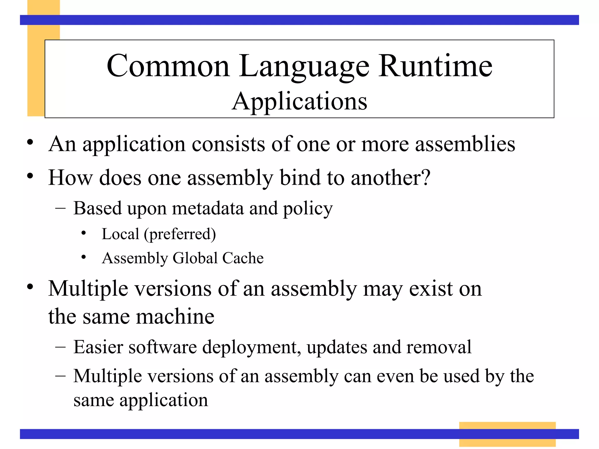 Common Language Runtime Applications An application consists of one or more assemblies How does one assembly bind to another? Based upon metadata and policy Local (preferred) Assembly Global Cache Multiple versions of an assembly may exist on  the same machine Easier software deployment, updates and removal Multiple versions of an assembly can even be used by the same application 