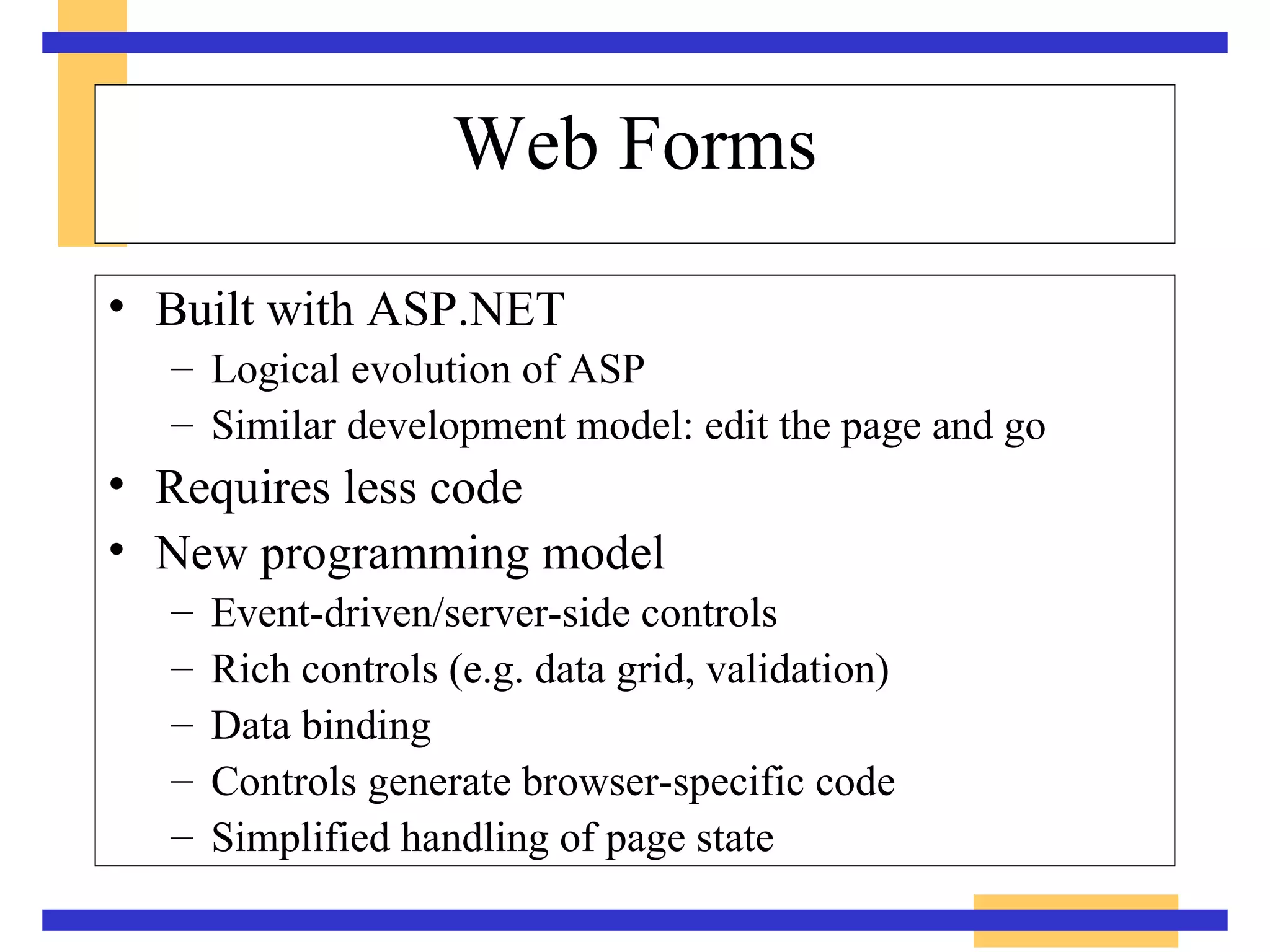 Web Forms Built with ASP.NET Logical evolution of ASP Similar development model: edit the page and go Requires less code New programming model Event-driven/server-side controls Rich controls (e.g. data grid, validation) Data binding Controls generate browser-specific code Simplified handling of page state 