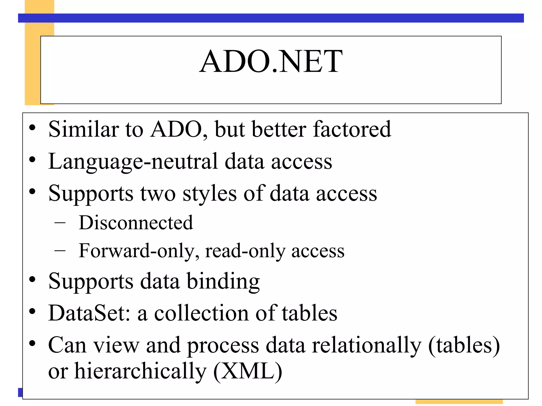 Similar to ADO, but better factored Language-neutral data access Supports two styles of data access Disconnected Forward-only, read-only access Supports data binding DataSet: a collection of tables Can view and process data relationally (tables) or hierarchically (XML) ADO.NET 