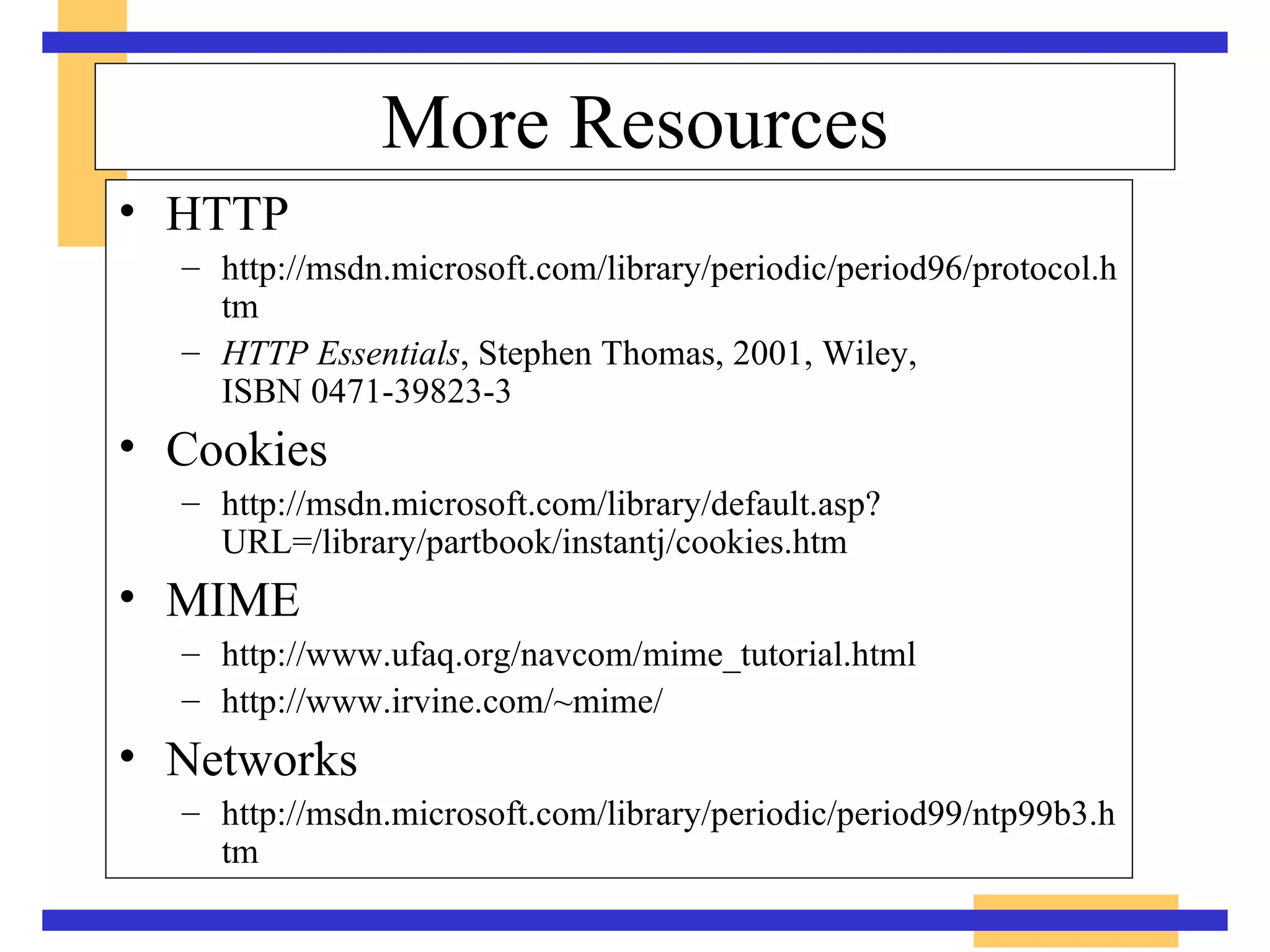 More Resources HTTP http://msdn.microsoft.com/library/periodic/period96/protocol.htm HTTP Essentials , Stephen Thomas, 2001, Wiley,  ISBN 0471-39823-3 Cookies http://msdn.microsoft.com/library/default.asp?URL=/library/partbook/instantj/cookies.htm MIME http://www.ufaq.org/navcom/mime_tutorial.html http://www.irvine.com/~mime/ Networks http://msdn.microsoft.com/library/periodic/period99/ntp99b3.htm 