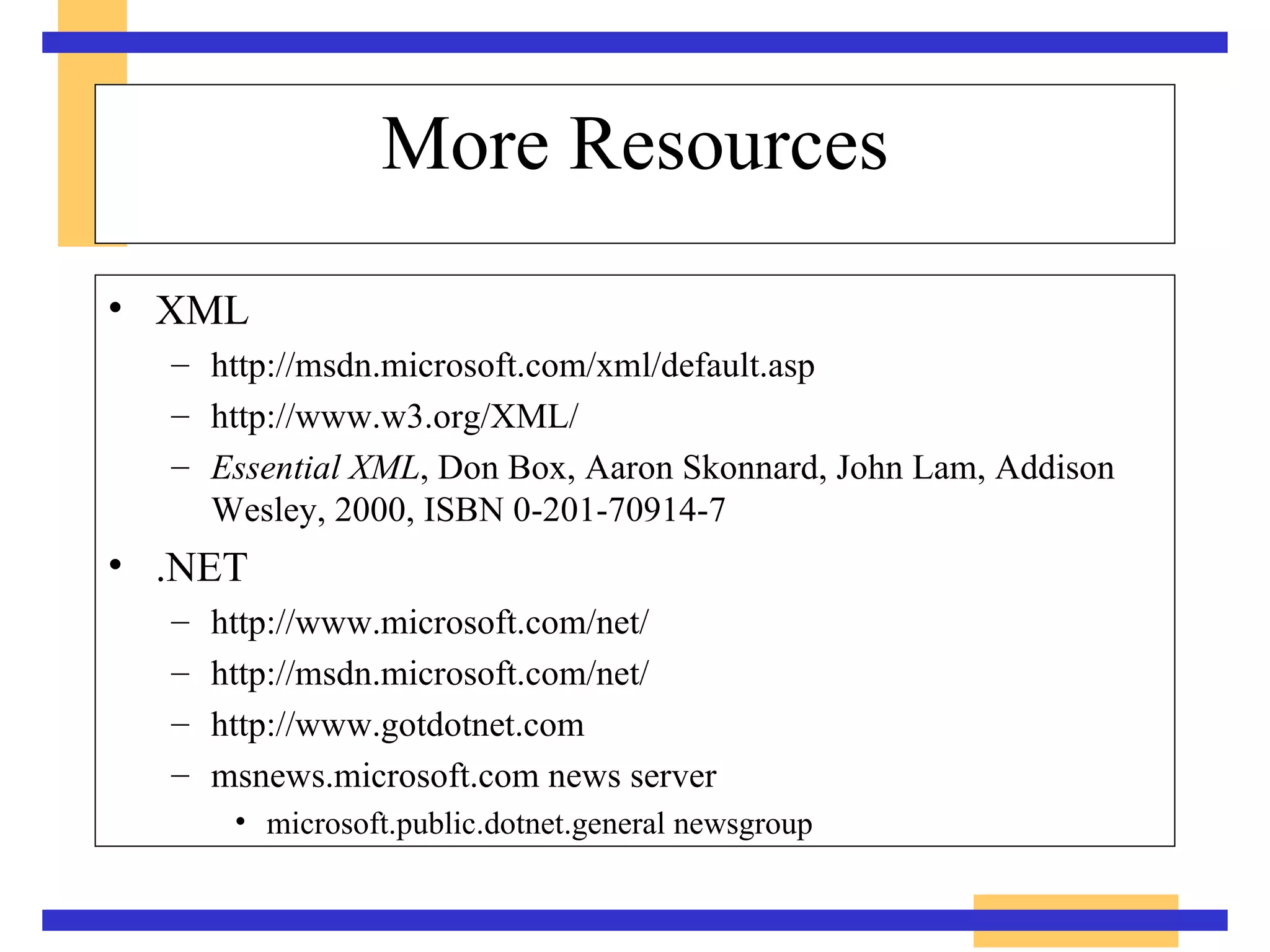 More Resources XML http://msdn.microsoft.com/xml/default.asp http://www.w3.org/XML/ Essential XML , Don Box, Aaron Skonnard, John Lam, Addison Wesley, 2000, ISBN 0-201-70914-7 .NET http://www.microsoft.com/net/ http://msdn.microsoft.com/net/ http://www.gotdotnet.com msnews.microsoft.com news server microsoft.public.dotnet.general newsgroup 