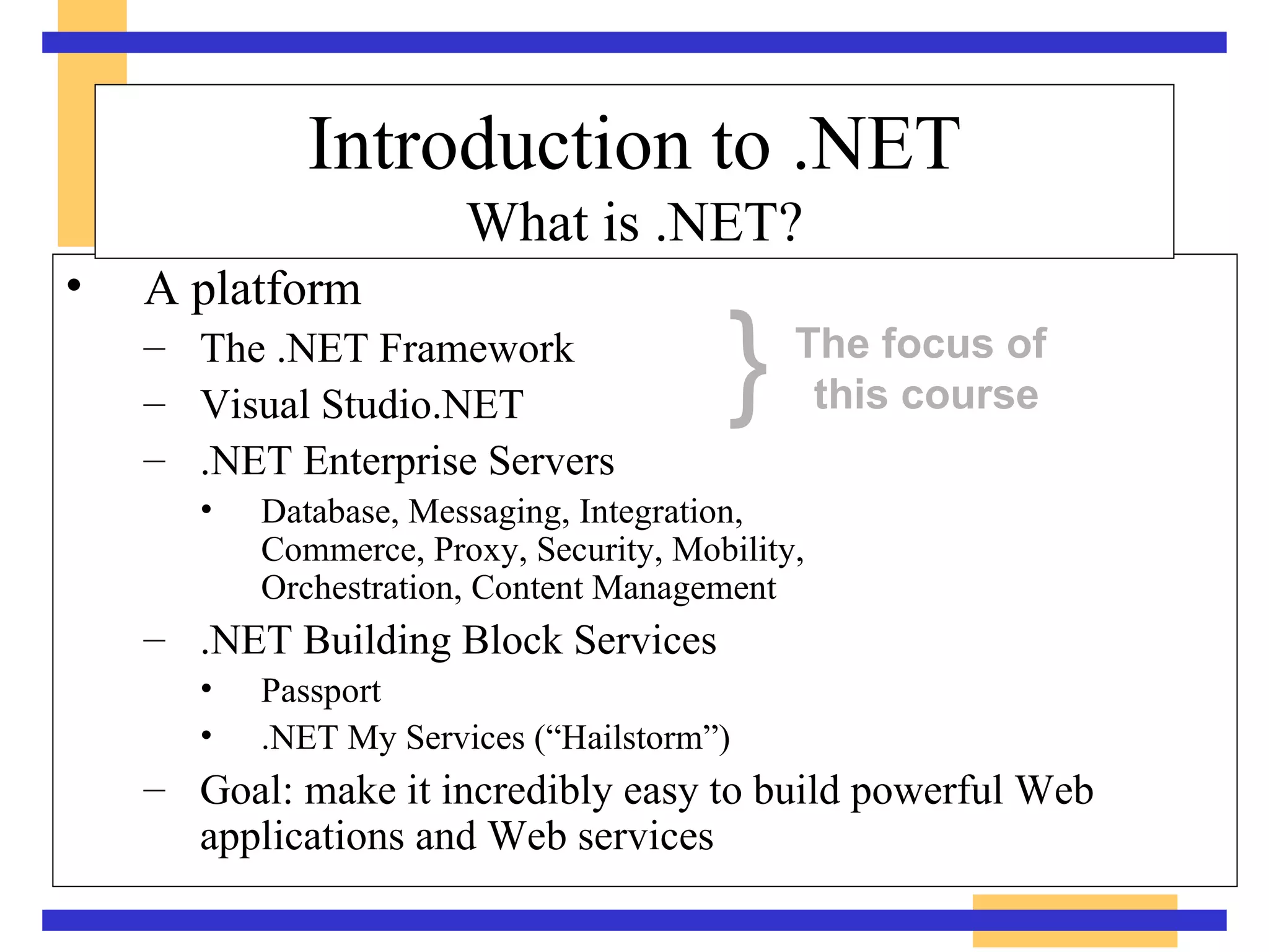 A platform The .NET Framework Visual Studio.NET .NET Enterprise Servers Database, Messaging, Integration,  Commerce, Proxy, Security, Mobility,  Orchestration, Content Management .NET Building Block Services Passport .NET My Services (“Hailstorm”) Goal: make it incredibly easy to build powerful Web applications and Web services Introduction to .NET What is .NET? } The focus of  this course 