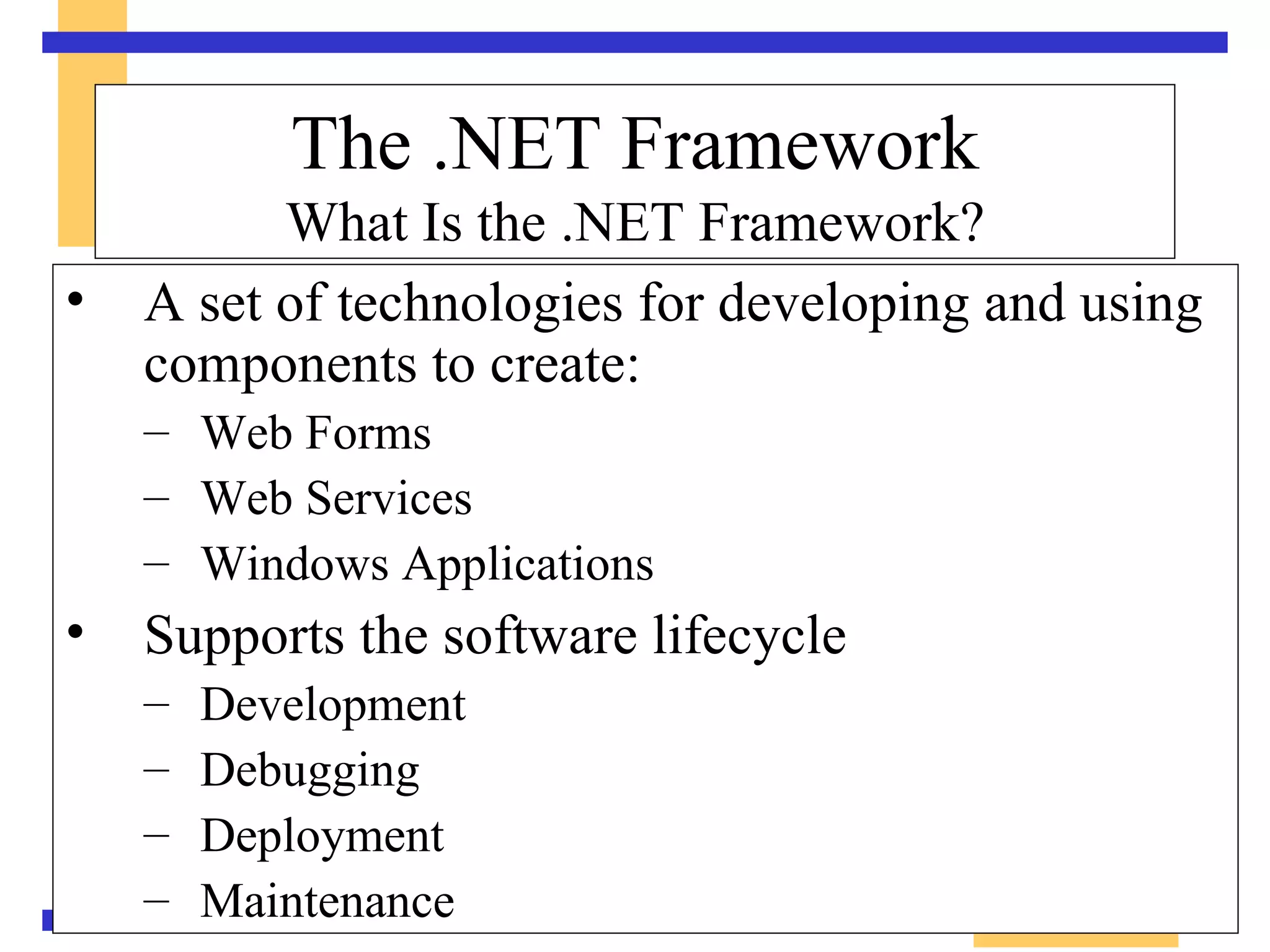 A set of technologies for developing and using components to create: Web Forms Web Services Windows Applications  Supports the software lifecycle Development Debugging Deployment  Maintenance The .NET Framework What Is the .NET Framework? 