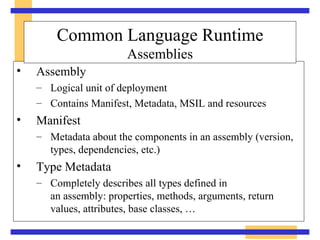 Assembly Logical unit of deployment Contains Manifest, Metadata, MSIL and resources Manifest Metadata about the components in an assembly (version, types, dependencies, etc.) Type Metadata Completely describes all types defined in  an assembly: properties, methods, arguments, return values, attributes, base classes, … Common Language Runtime Assemblies 