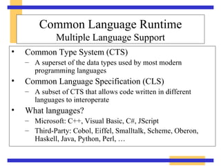 Common Type System (CTS) A superset of the data types used by most modern programming languages Common Language Specification (CLS) A subset of CTS that allows code written in different languages to interoperate What languages? Microsoft: C++, Visual Basic, C#, JScript Third-Party: Cobol, Eiffel, Smalltalk, Scheme, Oberon, Haskell, Java, Python, Perl, … Common Language Runtime Multiple Language Support 