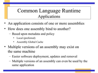 Common Language Runtime Applications An application consists of one or more assemblies How does one assembly bind to another? Based upon metadata and policy Local (preferred) Assembly Global Cache Multiple versions of an assembly may exist on  the same machine Easier software deployment, updates and removal Multiple versions of an assembly can even be used by the same application 