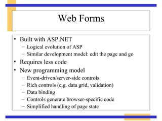 Web Forms Built with ASP.NET Logical evolution of ASP Similar development model: edit the page and go Requires less code New programming model Event-driven/server-side controls Rich controls (e.g. data grid, validation) Data binding Controls generate browser-specific code Simplified handling of page state 