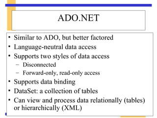 Similar to ADO, but better factored Language-neutral data access Supports two styles of data access Disconnected Forward-only, read-only access Supports data binding DataSet: a collection of tables Can view and process data relationally (tables) or hierarchically (XML) ADO.NET 