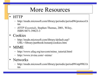More Resources HTTP http://msdn.microsoft.com/library/periodic/period96/protocol.htm HTTP Essentials , Stephen Thomas, 2001, Wiley,  ISBN 0471-39823-3 Cookies http://msdn.microsoft.com/library/default.asp?URL=/library/partbook/instantj/cookies.htm MIME http://www.ufaq.org/navcom/mime_tutorial.html http://www.irvine.com/~mime/ Networks http://msdn.microsoft.com/library/periodic/period99/ntp99b3.htm 