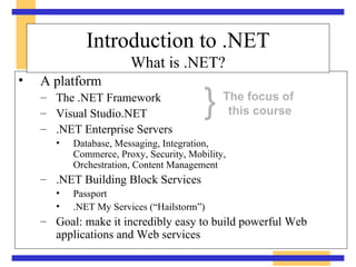 A platform The .NET Framework Visual Studio.NET .NET Enterprise Servers Database, Messaging, Integration,  Commerce, Proxy, Security, Mobility,  Orchestration, Content Management .NET Building Block Services Passport .NET My Services (“Hailstorm”) Goal: make it incredibly easy to build powerful Web applications and Web services Introduction to .NET What is .NET? } The focus of  this course 
