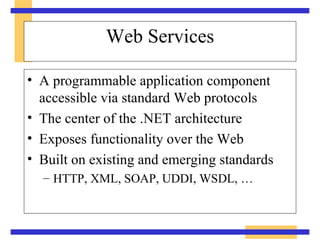Web Services A programmable application component accessible via standard Web protocols The center of the .NET architecture Exposes functionality over the Web Built on existing and emerging standards HTTP, XML, SOAP, UDDI, WSDL, … 