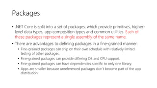 Packages
• .NET Core is split into a set of packages, which provide primitives, higher-
level data types, app composition types and common utilities. Each of
these packages represent a single assembly of the same name.
• There are advantages to defining packages in a fine-grained manner:
• Fine-grained packages can ship on their own schedule with relatively limited
testing of other packages.
• Fine-grained packages can provide differing OS and CPU support.
• Fine-grained packages can have dependencies specific to only one library.
• Apps are smaller because unreferenced packages don't become part of the app
distribution.
 