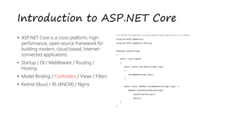 Introduction to ASP.NET Core
• ASP.NET Core is a cross-platform, high-
performance, open-source framework for
building modern, cloud-based, Internet-
connected applications.
• Startup / DI / Middleware / Routing /
Hosting
• Model Binding / Controllers / Views / Filters
• Kestrel (libuv) / IIS (ANCM) / Nginx
// An ASP.NET Core application is a console app that creates a web server in its Main method:
using Microsoft.AspNetCore;
using Microsoft.AspNetCore.Hosting;
namespace aspnetcoreapp
{
public class Program
{
public static void Main(string[] args)
{
BuildWebHost(args).Run();
}
public static IWebHost BuildWebHost(string[] args) =>
WebHost.CreateDefaultBuilder(args)
.UseStartup<Startup>()
.Build();
}
}
 