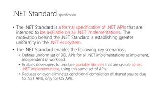 .NET Standard specification
• The .NET Standard is a formal specification of .NET APIs that are
intended to be available on all .NET implementations. The
motivation behind the .NET Standard is establishing greater
uniformity in the .NET ecosystem.
• The .NET Standard enables the following key scenarios:
• Defines uniform set of BCL APIs for all .NET implementations to implement,
independent of workload.
• Enables developers to produce portable libraries that are usable across
.NET implementations, using this same set of APIs.
• Reduces or even eliminates conditional compilation of shared source due
to .NET APIs, only for OS APIs.
 