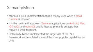 Xamarin/Mono
• Mono is a .NET implementation that is mainly used when a small
runtime is required.
• It is the runtime that powers Xamarin applications on Android, Mac,
iOS, tvOS and watchOS and is focused primarily on apps that
require a small footprint.
• Historically, Mono implemented the larger API of the .NET
Framework and emulated some of the most popular capabilities on
Unix.
 