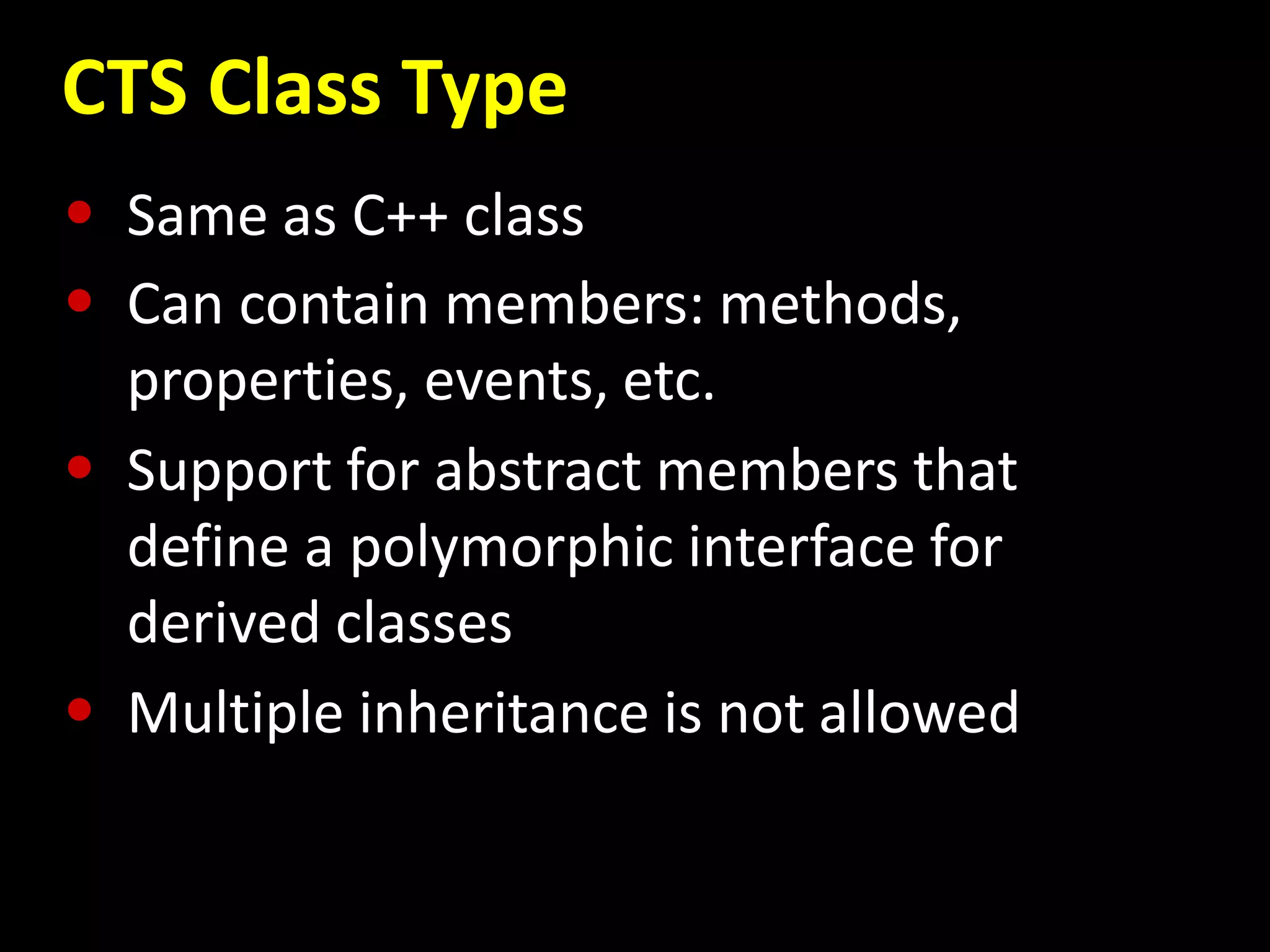 CTS Class Type
• Same as C++ class
• Can contain members: methods,
properties, events, etc.
• Support for abstract members that
define a polymorphic interface for
derived classes
• Multiple inheritance is not allowed
 