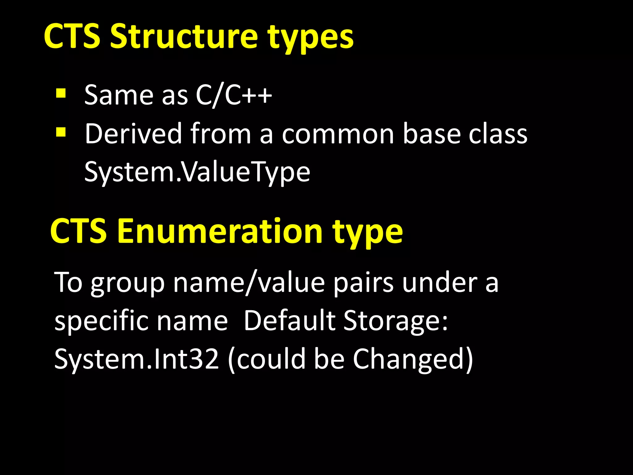CTS Structure types
 Same as C/C++
 Derived from a common base class
System.ValueType
CTS Enumeration type
To group name/value pairs under a
specific name Default Storage:
System.Int32 (could be Changed)
 
