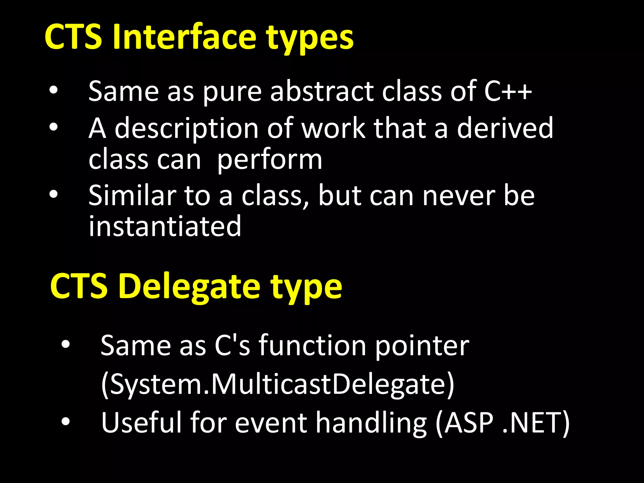 CTS Interface types
CTS Delegate type
• Same as pure abstract class of C++
• A description of work that a derived
class can perform
• Similar to a class, but can never be
instantiated
• Same as C's function pointer
(System.MulticastDelegate)
• Useful for event handling (ASP .NET)
 