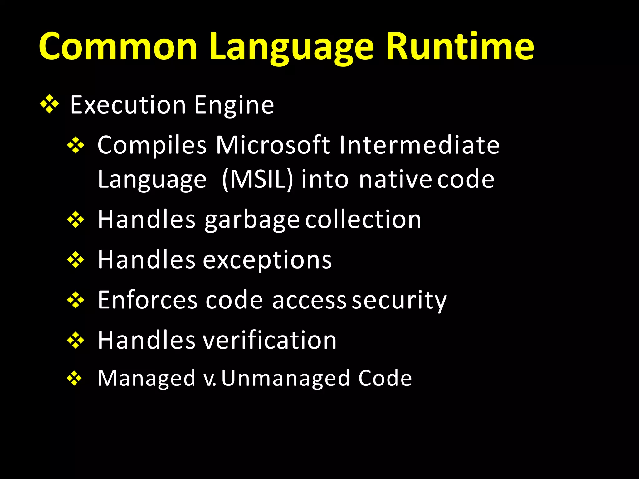 Common Language Runtime
 Execution Engine
 Compiles Microsoft Intermediate
Language (MSIL) into nativecode
 Handles garbagecollection
 Handles exceptions
 Enforces code accesssecurity
 Handles verification
 Managed v.Unmanaged Code
 