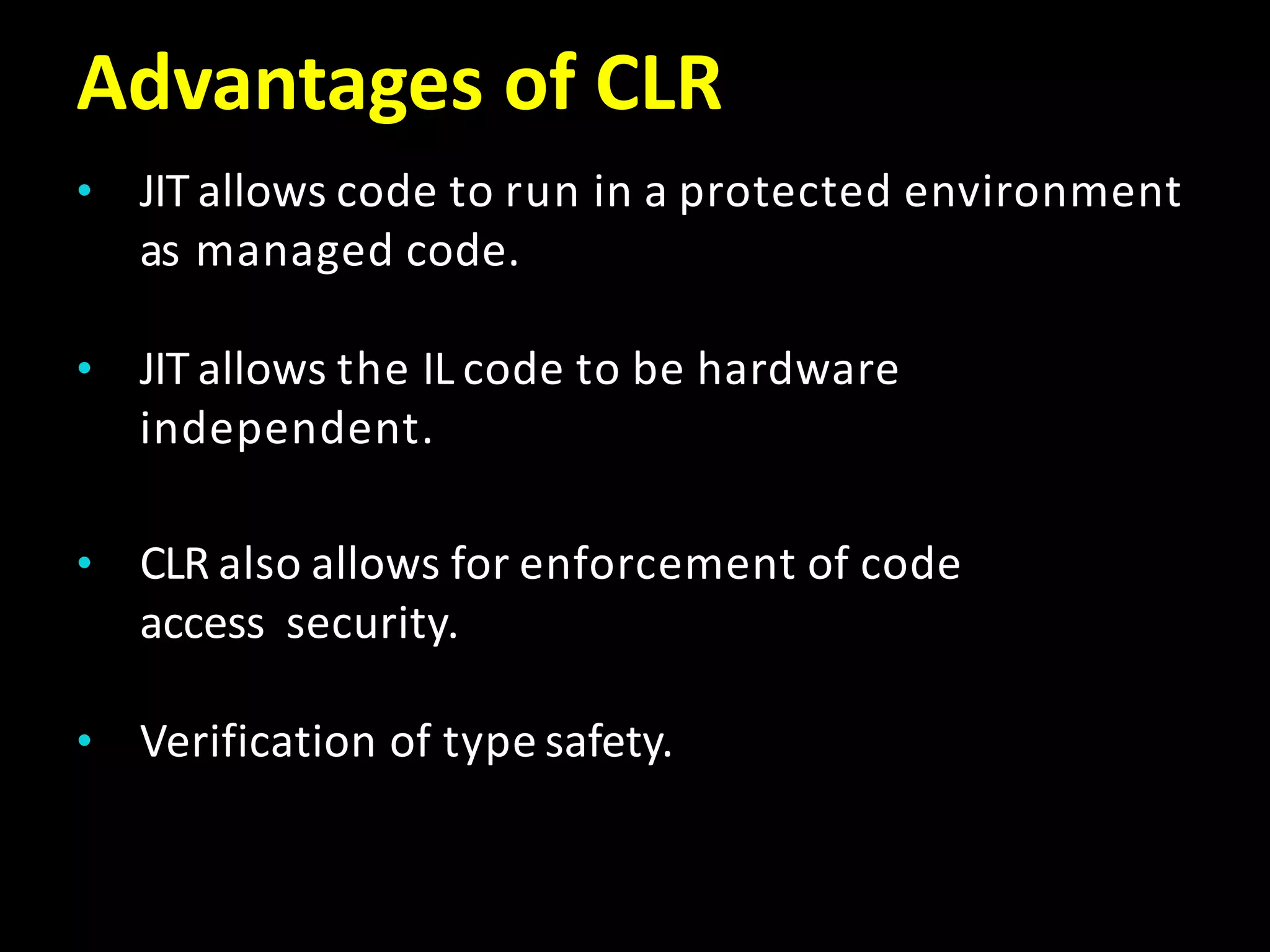 Advantages of CLR
• JIT allows code to run in a protected environment
as managed code.
• JIT allows the IL code to be hardware
independent.
• CLR also allows for enforcement of code
access security.
• Verification of type safety.
 