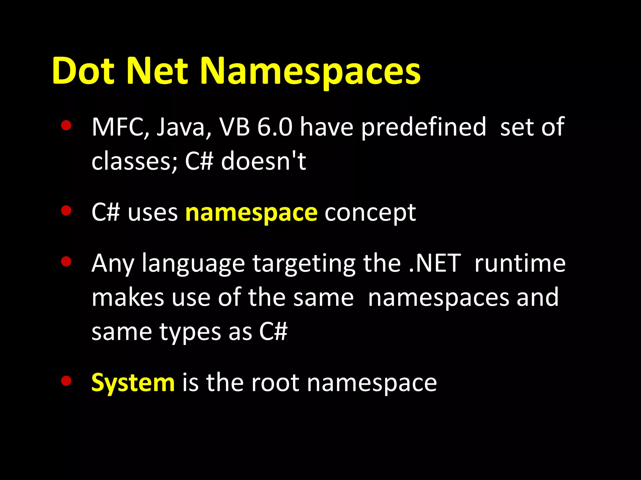 Dot Net Namespaces
• MFC, Java, VB 6.0 have predefined set of
classes; C# doesn't
• C# uses namespace concept
• Any language targeting the .NET runtime
makes use of the same namespaces and
same types as C#
• System is the root namespace
 