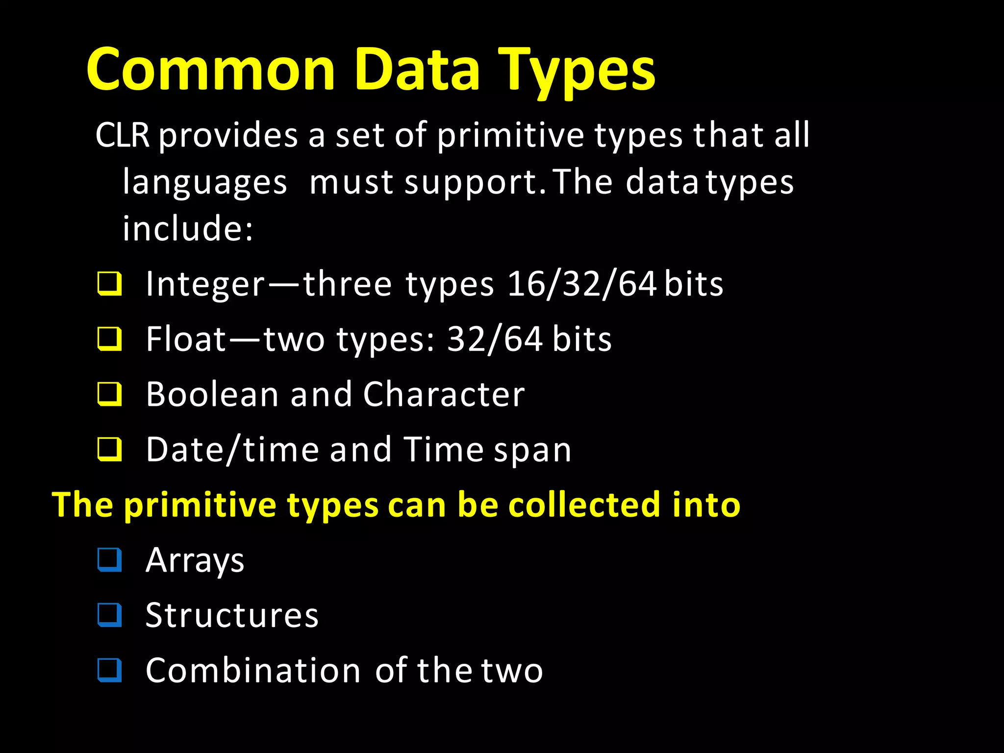Common Data Types
CLR provides a set of primitive types that all
languages must support.The datatypes
include:
 Integer—three types 16/32/64bits
 Float—two types: 32/64 bits
 Boolean and Character
 Date/time and Time span
The primitive types can be collected into
 Arrays
 Structures
 Combination of the two
 