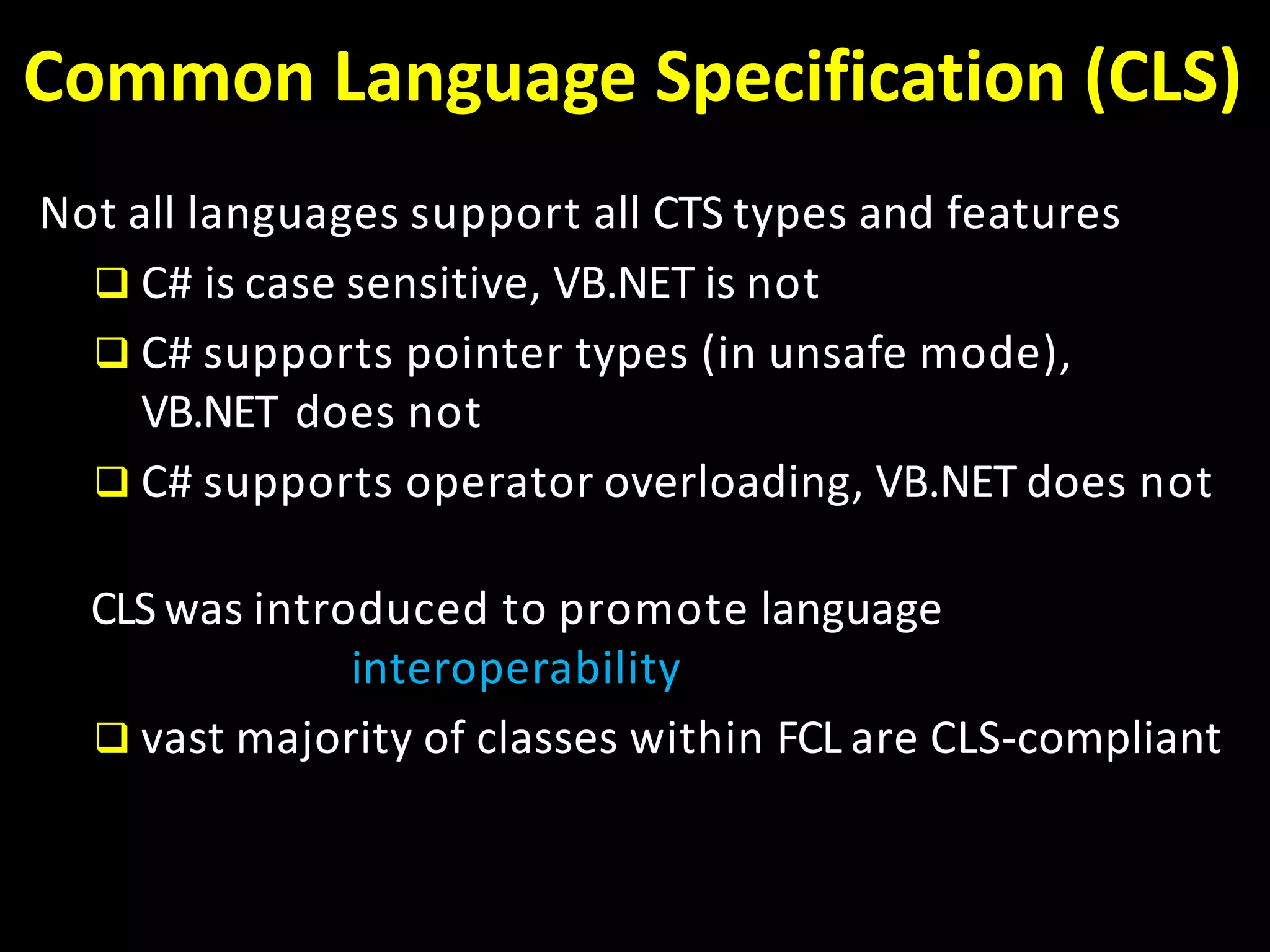 Common Language Specification (CLS)
Not all languages support all CTS types and features
 C# is case sensitive, VB.NET is not
 C# supports pointer types (in unsafe mode),
VB.NET does not
 C# supports operator overloading, VB.NET does not
CLS was introduced to promote language
interoperability
 vast majority of classes within FCL are CLS-compliant
 