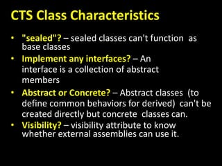 CTS Class Characteristics
• "sealed"? – sealed classes can't function as
base classes
• Implement any interfaces? – An
interface is a collection of abstract
members
• Abstract or Concrete? – Abstract classes (to
define common behaviors for derived) can't be
created directly but concrete classes can.
• Visibility? – visibility attribute to know
whether external assemblies can use it.
 