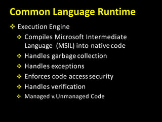 Common Language Runtime
 Execution Engine
 Compiles Microsoft Intermediate
Language (MSIL) into nativecode
 Handles garbagecollection
 Handles exceptions
 Enforces code accesssecurity
 Handles verification
 Managed v.Unmanaged Code
 
