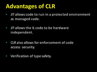 Advantages of CLR
• JIT allows code to run in a protected environment
as managed code.
• JIT allows the IL code to be hardware
independent.
• CLR also allows for enforcement of code
access security.
• Verification of type safety.
 