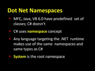 Dot Net Namespaces
• MFC, Java, VB 6.0 have predefined set of
classes; C# doesn't
• C# uses namespace concept
• Any language targeting the .NET runtime
makes use of the same namespaces and
same types as C#
• System is the root namespace
 