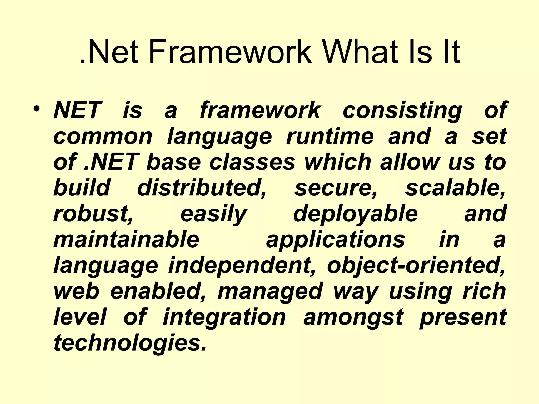 .Net Framework What Is It
• NET is a framework consisting of
common language runtime and a set
of .NET base classes which allow us to
build distributed, secure, scalable,
robust, easily deployable and
maintainable applications in a
language independent, object-oriented,
web enabled, managed way using rich
level of integration amongst present
technologies.
 