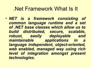 .Net Framework What Is It
• NET is a framework consisting of
common language runtime and a set
of .NET base classes which allow us to
build distributed, secure, scalable,
robust, easily deployable and
maintainable applications in a
language independent, object-oriented,
web enabled, managed way using rich
level of integration amongst present
technologies.
 